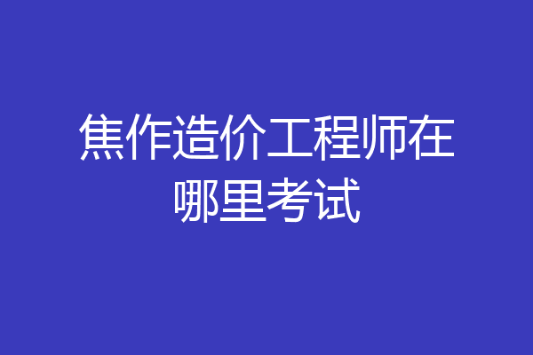 焦作造价工程师在哪里考试