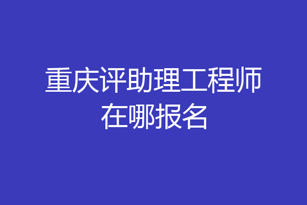 重庆评助理工程师在哪报名