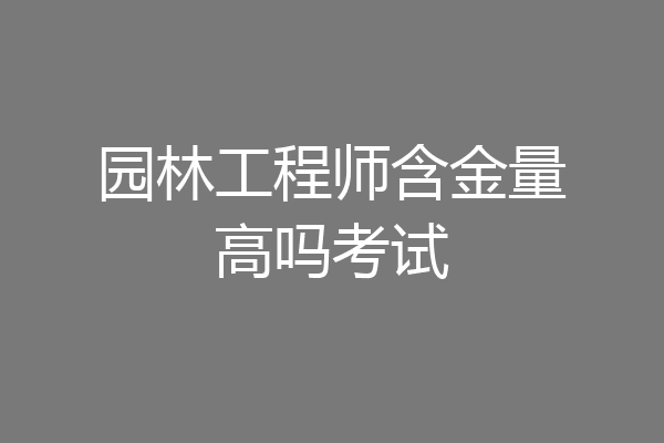 园林工程师含金量高吗考试