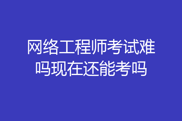 网络工程师考试难吗现在还能考吗