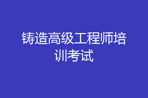 铸造高级工程师培训考试