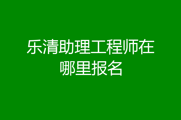 乐清助理工程师在哪里报名