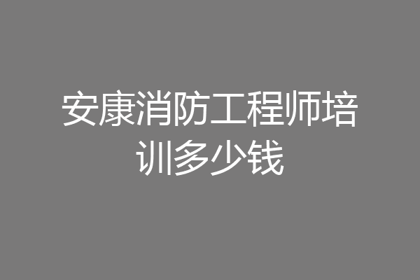 安康消防工程师培训多少钱