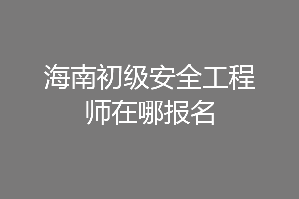 海南初级安全工程师在哪报名