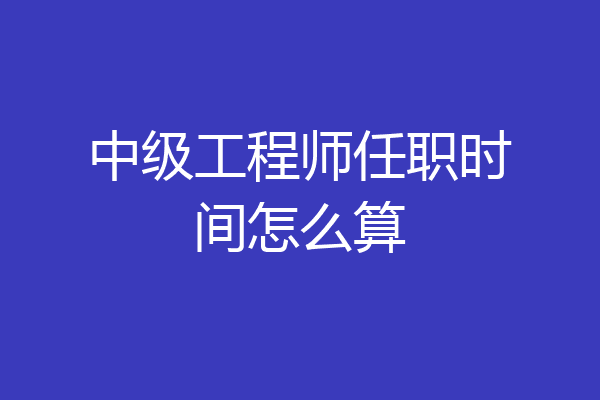 中级工程师任职时间怎么算