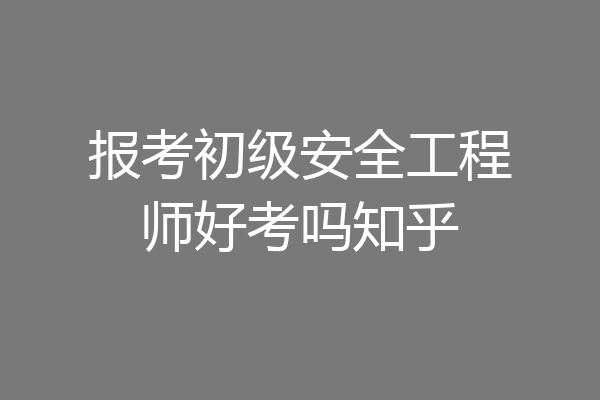 报考初级安全工程师好考吗知乎