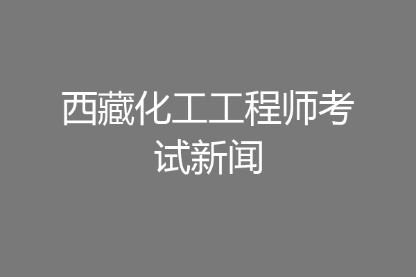 西藏化工工程师考试新闻