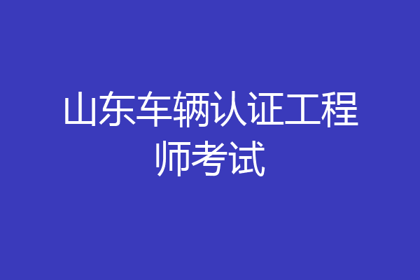 山东车辆认证工程师考试