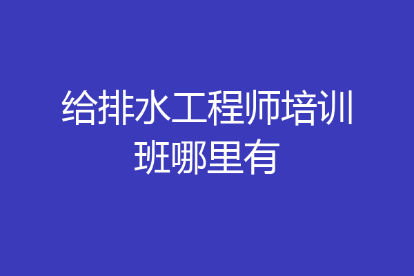 给排水工程师培训班哪里有