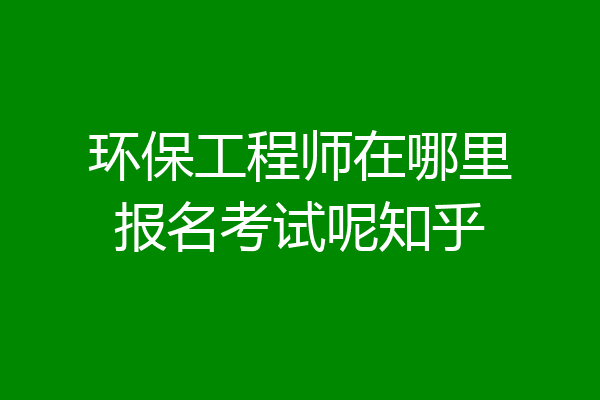 环保工程师在哪里报名考试呢知乎