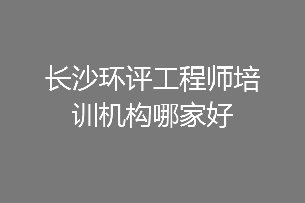 长沙环评工程师培训机构哪家好