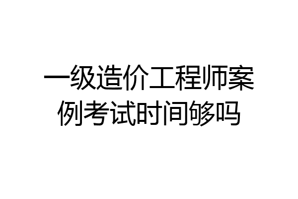 一级造价工程师案例考试时间够吗