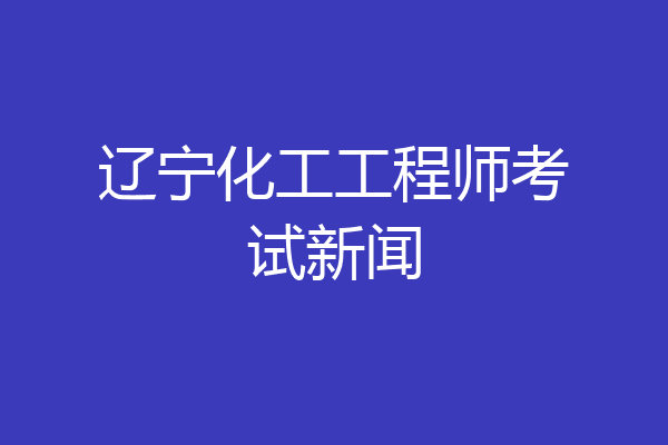 辽宁化工工程师考试新闻