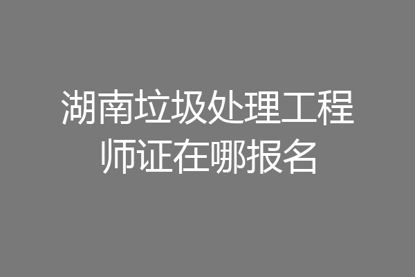 湖南垃圾处理工程师证在哪报名