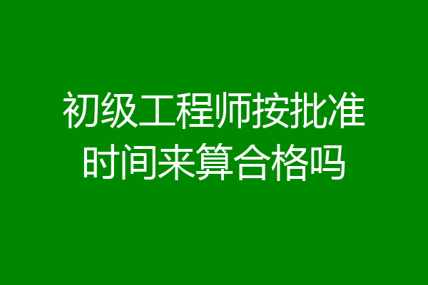 初级工程师按批准时间来算合格吗