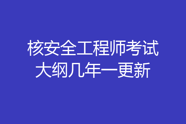 核安全工程师考试大纲几年一更新