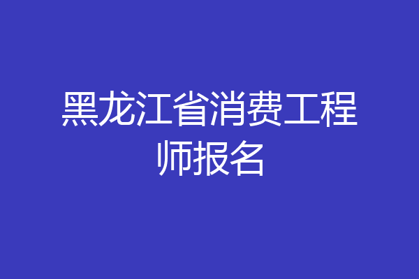黑龙江省消费工程师报名