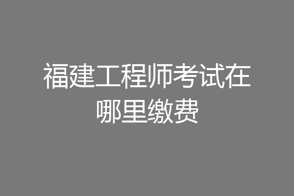 福建工程师考试在哪里缴费