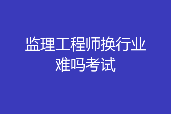 监理工程师换行业难吗考试