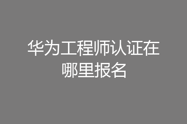 华为工程师认证在哪里报名