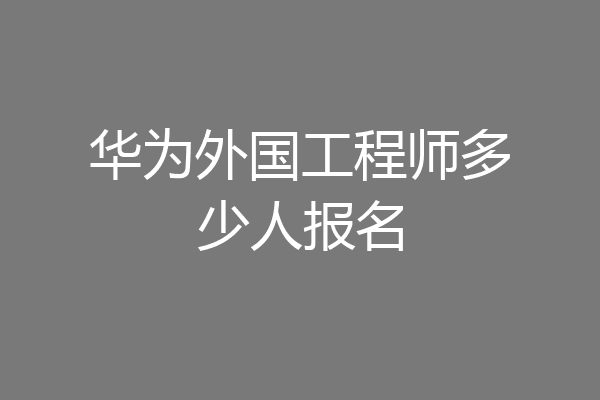 华为外国工程师多少人报名