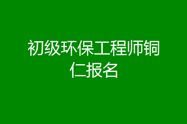 初级环保工程师铜仁报名