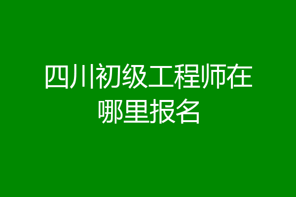 四川初级工程师在哪里报名