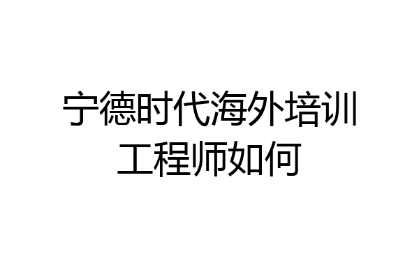 宁德时代海外培训工程师如何