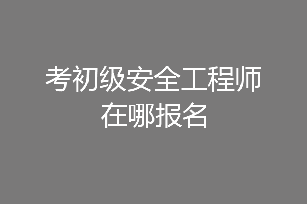 考初级安全工程师在哪报名