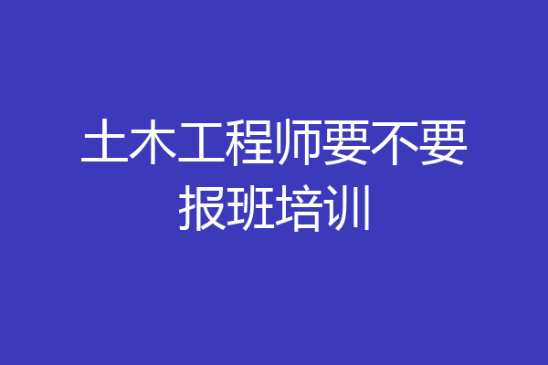 土木工程师要不要报班培训