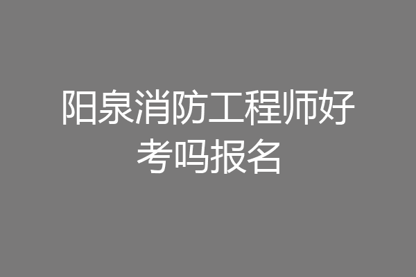 阳泉消防工程师好考吗报名