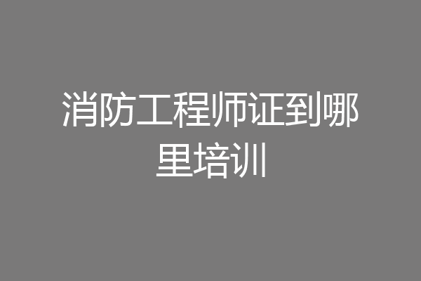消防工程师证到哪里培训