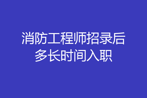 消防工程师招录后多长时间入职