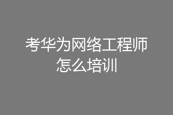 考华为网络工程师怎么培训