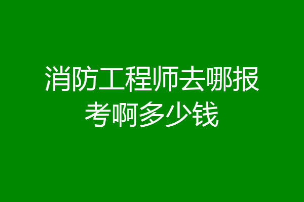 消防工程师去哪报考啊多少钱