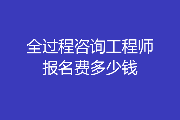 全过程咨询工程师报名费多少钱