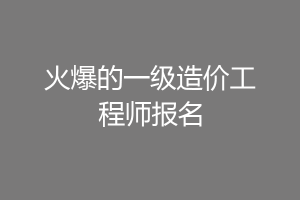 火爆的一级造价工程师报名