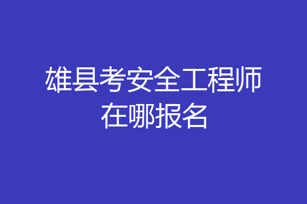 雄县考安全工程师在哪报名