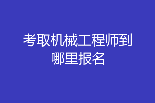 考取机械工程师到哪里报名