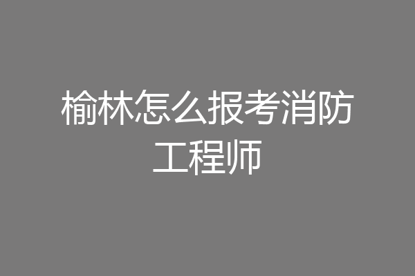 榆林怎么报考消防工程师
