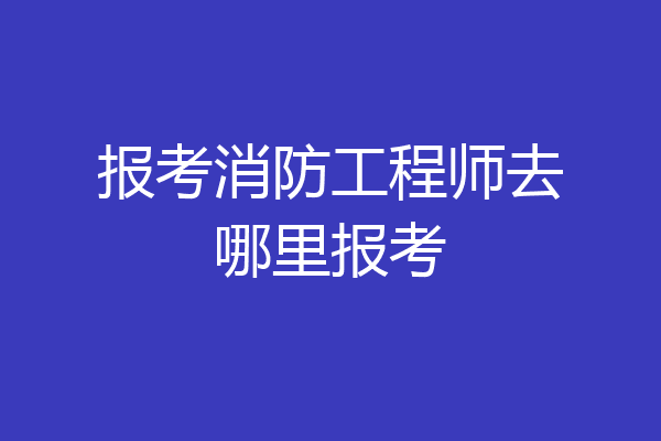 报考消防工程师去哪里报考