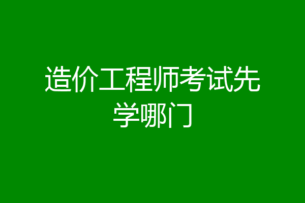 造价工程师考试先学哪门