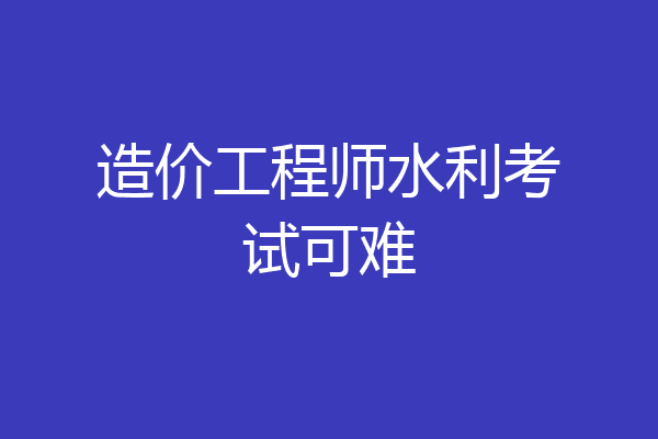 造价工程师水利考试可难