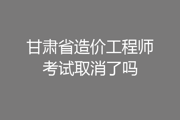 甘肃省造价工程师考试取消了吗