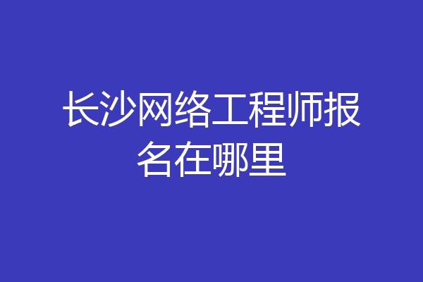 长沙网络工程师报名在哪里