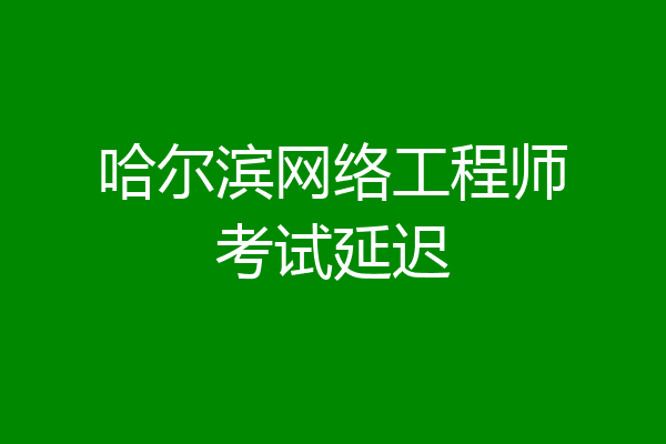 哈尔滨网络工程师考试延迟