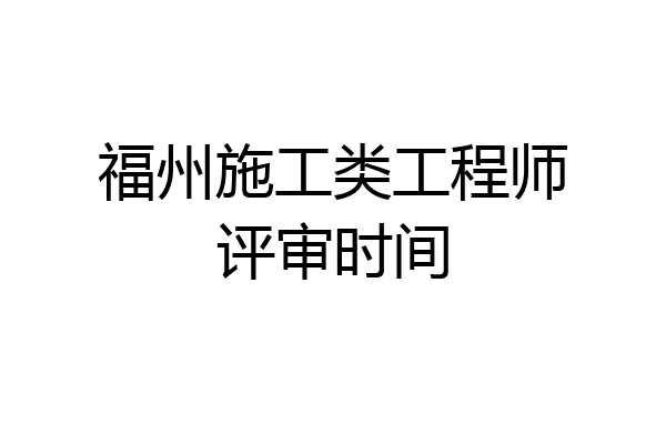 福州施工类工程师评审时间
