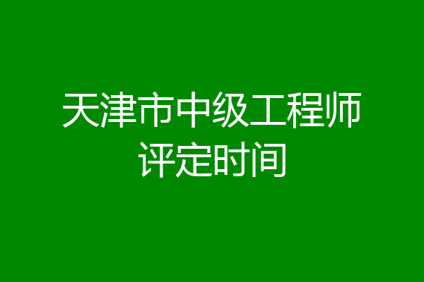 天津市中级工程师评定时间