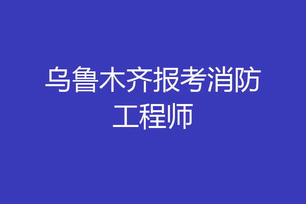乌鲁木齐报考消防工程师