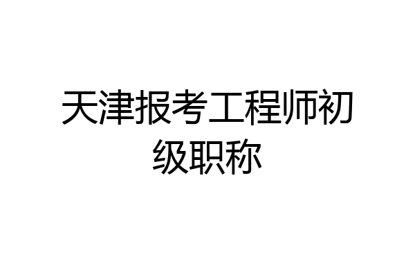 天津报考工程师初级职称